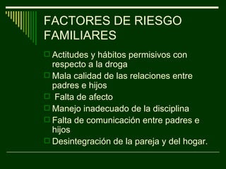 FACTORES DE RIESGO FAMILIARES Actitudes y hábitos permisivos con respecto a la droga  Mala calidad de las relaciones entre padres e hijos Falta de afecto  Manejo inadecuado de la disciplina  Falta de comunicación entre padres e hijos  Desintegración de la pareja y del hogar. 