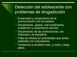 Evasividad y rompimiento de la comunicación con los padres. Decaimiento, apatía, mal rendimiento académico y ausentismo escolar. Decaimiento de las motivaciones, los intereses y la disciplina. Falta de interés en actividades que antes realizaba con entusiasmo. Tendencia a olvidarlo todo, a corto y largo plazo. Detección del adolescente con problemas de drogadicción 