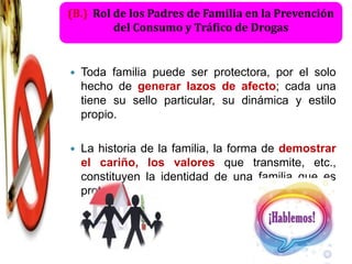 (B.) Rol de los Padres de Familia en la Prevención
         del Consumo y Tráfico de Drogas


   Toda familia puede ser protectora, por el solo
    hecho de generar lazos de afecto; cada una
    tiene su sello particular, su dinámica y estilo
    propio.

   La historia de la familia, la forma de demostrar
    el cariño, los valores que transmite, etc.,
    constituyen la identidad de una familia que es
    protectora.
 