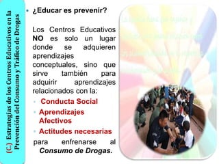 (C.) Estrategias de los Centros Educativos en la      ¿Educar es prevenir?
 Prevención del Consumo y Tráfico de Drogas
                                                       Los Centros Educativos
                                                       NO es solo un lugar
                                                       donde      se   adquieren
                                                       aprendizajes
                                                       conceptuales, sino que
                                                       sirve     también     para
                                                       adquirir      aprendizajes
                                                       relacionados con la:
                                                       ◦ Conducta Social
                                                       ◦ Aprendizajes
                                                          Afectivos
                                                       ◦ Actitudes necesarias
                                                       para      enfrenarse    al
                                                          Consumo de Drogas.
 
