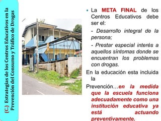(C.) Estrategias de los Centros Educativos en la
 Prevención del Consumo y Tráfico de Drogas         La META FINAL de los
                                                     Centros Educativos debe
                                                     ser el:
                                                     - Desarrollo integral de la
                                                     persona;
                                                     - Prestar especial interés a
                                                     aquellos síntomas donde se
                                                     encuentran los problemas
                                                     con drogas.
                                                   En la educación esta incluida
                                                     la
                                                   Prevención…en la medida
                                                     que la escuela funciona
                                                     adecuadamente como una
                                                     institución educativa ya
                                                     está              actuando
                                                     preventivamente.
 