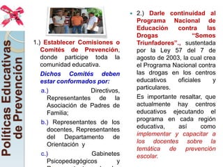    2.) Darle continuidad al
                                                            Programa Nacional de
                                                            Educación     contra     las
                                                            Drogas              “Somos
                                                            Triunfadores”., sustentada
Políticas Educativas

                       1.) Establecer Comisiones o
                          Comités de Prevención,            por la Ley 57 del 7 de
                          donde participe toda la           agosto de 2003, la cual crea
   de Prevención


                          comunidad educativa.              el Programa Nacional contra
                          Dichos Comités deben              las drogas en los centros
                          estar conformados por:            educativos    oficiales    y
                                                            particulares.
                          a.)             Directivos,
                            Representantes de la            Es importante resaltar, que
                            Asociación de Padres de         actualmente hay centros
                            Familia;                        educativos ejecutando el
                                                            programa en cada región
                          b.) Representantes de los
                                                            educativa,    así      como
                            docentes, Representantes
                                                            implementar y capacitar a
                            del Departamento de
                                                            los docentes sobre la
                            Orientación y
                                                            temática de prevención
                          c.)              Gabinetes        escolar.
                            Psicopedagógicos        y
 