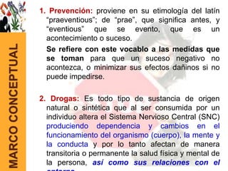 1. Prevención: proviene en su etimología del latín
                     “praeventious”; de “prae”, que significa antes, y
                     “eventious” que se evento, que es un
                     acontecimiento o suceso.
MARCO CONCEPTUAL


                     Se refiere con este vocablo a las medidas que
                     se toman para que un suceso negativo no
                     acontezca, o minimizar sus efectos dañinos si no
                     puede impedirse.

                   2. Drogas: Es todo tipo de sustancia de origen
                     natural o sintética que al ser consumida por un
                     individuo altera el Sistema Nervioso Central (SNC)
                     produciendo dependencia y cambios en el
                     funcionamiento del organismo (cuerpo), la mente y
                     la conducta y por lo tanto afectan de manera
                     transitoria o permanente la salud física y mental de
                     la persona, así como sus relaciones con el
 