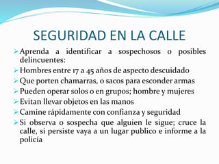 SEGURIDAD EN LA CALLE 
Aprenda a identificar a sospechosos o posibles 
delincuentes: 
Hombres entre 17 a 45 años de aspecto descuidado 
Que porten chamarras, o sacos para esconder armas 
Pueden operar solos o en grupos; hombre y mujeres 
Evitan llevar objetos en las manos 
Camine rápidamente con confianza y seguridad 
Si observa o sospecha que alguien le sigue; cruce la 
calle, si persiste vaya a un lugar publico e informe a la 
policía 
 