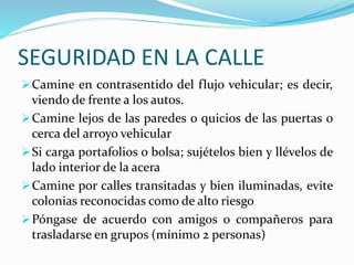 SEGURIDAD EN LA CALLE 
Camine en contrasentido del flujo vehicular; es decir, 
viendo de frente a los autos. 
Camine lejos de las paredes o quicios de las puertas o 
cerca del arroyo vehicular 
Si carga portafolios o bolsa; sujételos bien y llévelos de 
lado interior de la acera 
Camine por calles transitadas y bien iluminadas, evite 
colonias reconocidas como de alto riesgo 
Póngase de acuerdo con amigos o compañeros para 
trasladarse en grupos (mínimo 2 personas) 
 