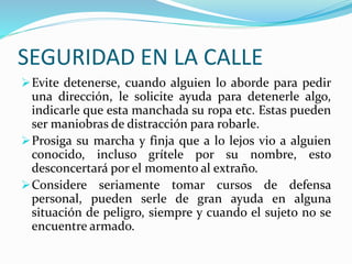 SEGURIDAD EN LA CALLE 
Evite detenerse, cuando alguien lo aborde para pedir 
una dirección, le solicite ayuda para detenerle algo, 
indicarle que esta manchada su ropa etc. Estas pueden 
ser maniobras de distracción para robarle. 
Prosiga su marcha y finja que a lo lejos vio a alguien 
conocido, incluso grítele por su nombre, esto 
desconcertará por el momento al extraño. 
Considere seriamente tomar cursos de defensa 
personal, pueden serle de gran ayuda en alguna 
situación de peligro, siempre y cuando el sujeto no se 
encuentre armado. 
 