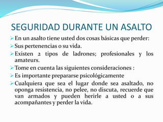 SEGURIDAD DURANTE UN ASALTO 
En un asalto tiene usted dos cosas básicas que perder: 
Sus pertenencias o su vida. 
Existen 2 tipos de ladrones; profesionales y los 
amateurs. 
Tome en cuenta las siguientes consideraciones : 
Es importante prepararse psicológicamente 
Cualquiera que sea el lugar donde sea asaltado, no 
oponga resistencia, no pelee, no discuta, recuerde que 
van armados y pueden herirle a usted o a sus 
acompañantes y perder la vida. 
 