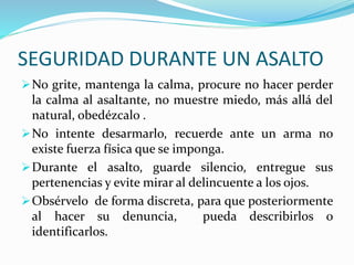 SEGURIDAD DURANTE UN ASALTO 
No grite, mantenga la calma, procure no hacer perder 
la calma al asaltante, no muestre miedo, más allá del 
natural, obedézcalo . 
No intente desarmarlo, recuerde ante un arma no 
existe fuerza física que se imponga. 
Durante el asalto, guarde silencio, entregue sus 
pertenencias y evite mirar al delincuente a los ojos. 
Obsérvelo de forma discreta, para que posteriormente 
al hacer su denuncia, pueda describirlos o 
identificarlos. 
 
