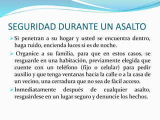 SEGURIDAD DURANTE UN ASALTO 
Si penetran a su hogar y usted se encuentra dentro, 
haga ruido, encienda luces si es de noche. 
 Organice a su familia, para que en estos casos, se 
resguarde en una habitación, previamente elegida que 
cuente con un teléfono (fijo o celular) para pedir 
auxilio y que tenga ventanas hacia la calle o a la casa de 
un vecino, una cerradura que no sea de fácil acceso. 
Inmediatamente después de cualquier asalto, 
resguárdese en un lugar seguro y denuncie los hechos. 
 