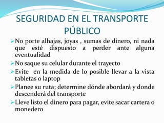 SEGURIDAD EN EL TRANSPORTE 
PÚBLICO 
No porte alhajas, joyas , sumas de dinero, ni nada 
que esté dispuesto a perder ante alguna 
eventualidad 
No saque su celular durante el trayecto 
Evite en la medida de lo posible llevar a la vista 
tabletas o laptop 
Planee su ruta; determine dónde abordará y donde 
descenderá del transporte 
Lleve listo el dinero para pagar, evite sacar cartera o 
monedero 
 