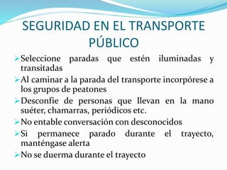 SEGURIDAD EN EL TRANSPORTE 
PÚBLICO 
Seleccione paradas que estén iluminadas y 
transitadas 
Al caminar a la parada del transporte incorpórese a 
los grupos de peatones 
Desconfíe de personas que llevan en la mano 
suéter, chamarras, periódicos etc. 
No entable conversación con desconocidos 
Si permanece parado durante el trayecto, 
manténgase alerta 
No se duerma durante el trayecto 
 