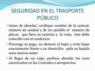 SEGURIDAD EN EL TRASPORTE 
PÚBLICO 
Antes de abordar; verifique nombre de la central, 
número de unidad y de ser posible el número de 
placas, que lleve su tarjetón a la vista, éste debe 
coincidir con el conductor 
Prevenga su pago, no demore al bajar y evite bajar 
exactamente frente a su domicilio; pida su bajada 
unos metros antes 
Al llegar de un viaje, prefiera abordar los taxis 
autorizados en las Centrales o aeropuertos 
 