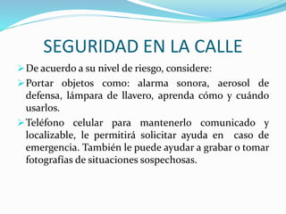 SEGURIDAD EN LA CALLE 
De acuerdo a su nivel de riesgo, considere: 
Portar objetos como: alarma sonora, aerosol de 
defensa, lámpara de llavero, aprenda cómo y cuándo 
usarlos. 
Teléfono celular para mantenerlo comunicado y 
localizable, le permitirá solicitar ayuda en caso de 
emergencia. También le puede ayudar a grabar o tomar 
fotografías de situaciones sospechosas. 
 