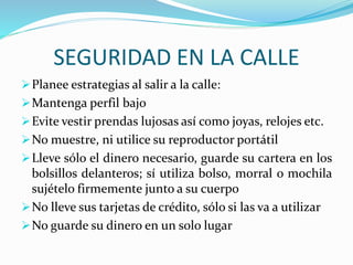 SEGURIDAD EN LA CALLE 
Planee estrategias al salir a la calle: 
Mantenga perfil bajo 
Evite vestir prendas lujosas así como joyas, relojes etc. 
No muestre, ni utilice su reproductor portátil 
Lleve sólo el dinero necesario, guarde su cartera en los 
bolsillos delanteros; sí utiliza bolso, morral o mochila 
sujételo firmemente junto a su cuerpo 
No lleve sus tarjetas de crédito, sólo si las va a utilizar 
No guarde su dinero en un solo lugar 
 
