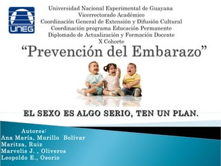 Universidad Nacional Experimental de Guayana
                          Vicerrectorado Académico
            Coordinación General de Extensión y Difusión Cultural
               Coordinación programa Educación Permanente
              Diplomado de Actualización y Formación Docente
                                  X Cohorte




      EL SEXO ES ALGO SERIO, TEN UN PLAN.

      Autores:
Ana María, Murillo Bolívar
Maritza, Ruiz
Marvelis J. , Oliveros
Leopoldo E., Osorio
 