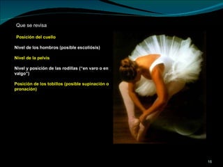 Posición del cuello Nivel de los hombros (posible escoliósis) Nivel de la pelvis Nivel y posición de las rodillas (“en varo o en valgo”) Posición de los tobillos (posible supinación o pronación) Que se revisa  