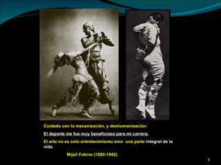 Cuidado con la mecanización, y deshumanización.  El deporte me fue muy beneficioso para mi carrera. El arte no es solo entretenimiento sino  una parte  integral de la vida. Mijail Fokine (1880-1942) 