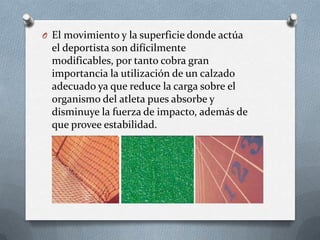 O El movimiento y la superficie donde actúa

el deportista son difícilmente
modificables, por tanto cobra gran
importancia la utilización de un calzado
adecuado ya que reduce la carga sobre el
organismo del atleta pues absorbe y
disminuye la fuerza de impacto, además de
que provee estabilidad.

 