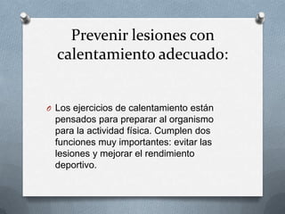 Prevenir lesiones con
calentamiento adecuado:

O Los ejercicios de calentamiento están

pensados para preparar al organismo
para la actividad física. Cumplen dos
funciones muy importantes: evitar las
lesiones y mejorar el rendimiento
deportivo.

 