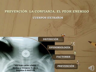 PREVENCIÓN: LA CONFIANZA, EL PEOR ENEMIGO
CUERPOS EXTRAÑOS
DEFINICIÓN
EPIDEMIOLOGÍA
PREVENCIÓN
FACTORES
VÍCTOR LEÓN LÓPEZ
Médico y Cirujano U. de A.
Registro 5-5027-08
 