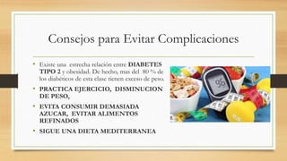 Consejos para Evitar Complicaciones
• Existe una estrecha relación entre DIABETES
TIPO 2 y obesidad. De hecho, mas del 80 % de
los diabéticos de esta clase tienen exceso de peso.
• PRACTICA EJERCICIO, DISMINUCION
DE PESO,
• EVITA CONSUMIR DEMASIADA
AZUCAR, EVITAR ALIMENTOS
REFINADOS
• SIGUE UNA DIETA MEDITERRANEA
 