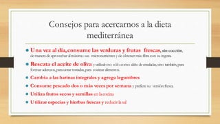 Consejos para acercarnos a la dieta
mediterránea
⚫ Una vez al día,consume las verduras y frutas frescas, sin cocción,
demaneradeaprovechar almáximo sus micronutrientes y de obtener más fibra con su ingesta.
⚫ Rescata el aceite de oliva yutilízalono sólo como aliñodeensaladas,sino también,para
formar aderezos,parauntar tostadas,para cocinar alimentos.
⚫ Cambia a las harinas integrales y agrega legumbres
⚫ Consume pescado dos o más veces por semana y prefiere su versión fresca.
⚫ Utiliza frutos secos y semillas en lacocina
⚫ Utilizar especias y hierbas frescas y reducir lasal
 