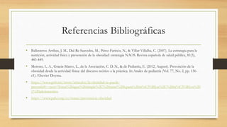 Referencias Bibliográficas
• Ballesteros Arribas, J. M., Dal-Re Saavedra, M., Pérez-Farinós, N., & Villar Villalba, C. (2007). La estrategia para la
nutrición, actividad física y prevención de la obesidad: estrategia NAOS. Revista española de salud pública, 81(5),
443-449.
• Moreno, L. A., Gracia-Marco, L., de la Asociación, C. D. N., & de Pediatría, E. (2012, August). Prevención de la
obesidad desde la actividad física: del discurso teórico a la práctica. In Anales de pediatría (Vol. 77, No. 2, pp. 136-
e1). Elsevier Doyma.
• https://www.gob.mx/issste/articulos/la-obesidad-se-puede-
prevenir#:~:text=Toma%20agua%20simple%2C%20entre%206,para%20ni%C3%B1as%2C%20ni%C3%B1os%20
y%20adolescentes.
• https://www.paho.org/es/temas/prevencion-obesidad
 