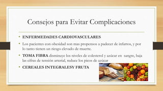 Consejos para Evitar Complicaciones
• ENFERMEDADES CARDIOVASCULARES
• Los pacientes con obesidad son mas propensos a padecer de infartos, y por
lo tanto tienen un riesgo elevado de muerte.
• TOMA FIBRA disminuye los niveles de colesterol y azúcar en sangre, baja
las cifras de tensión arterial, reduce los picos de azúcar
• CEREALES INTEGRALESY FRUTA
 