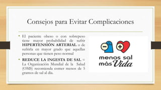 Consejos para Evitar Complicaciones
• El paciente obeso o con sobrepeso
tiene mayor probabilidad de sufrir
HIPERTENSIÓN ARTERIAL o de
sufrirla en mayor grado que aquellas
personas que tienen peso normal
• REDUCE LA INGESTA DE SAL =
La Organización Mundial de la Salud
(OMS) recomienda comer menos de 5
gramos de sal al día.
 