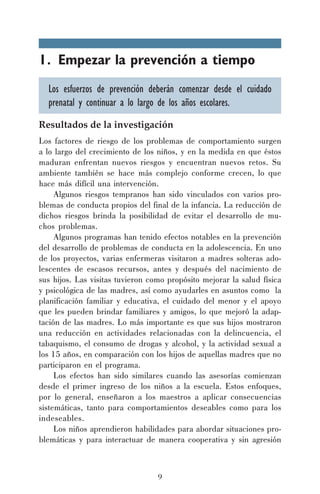 1. Empezar la prevención a tiempo
Los esfuerzos de prevención deberán comenzar desde el cuidado
prenatal y continuar a lo largo de los años escolares.
Resultados de la investigación
Los factores de riesgo de los problemas de comportamiento surgen
a lo largo del crecimiento de los niños, y en la medida en que éstos
maduran enfrentan nuevos riesgos y encuentran nuevos retos. Su
ambiente también se hace más complejo conforme crecen, lo que
hace más difícil una intervención.
Algunos riesgos tempranos han sido vinculados con varios problemas de conducta propios del final de la infancia. La reducción de
dichos riesgos brinda la posibilidad de evitar el desarrollo de muchos problemas.
Algunos programas han tenido efectos notables en la prevención
del desarrollo de problemas de conducta en la adolescencia. En uno
de los proyectos, varias enfermeras visitaron a madres solteras adolescentes de escasos recursos, antes y después del nacimiento de
sus hijos. Las visitas tuvieron como propósito mejorar la salud física
y psicológica de las madres, así como ayudarles en asuntos como la
planificación familiar y educativa, el cuidado del menor y el apoyo
que les pueden brindar familiares y amigos, lo que mejoró la adaptación de las madres. Lo más importante es que sus hijos mostraron
una reducción en actividades relacionadas con la delincuencia, el
tabaquismo, el consumo de drogas y alcohol, y la actividad sexual a
los 15 años, en comparación con los hijos de aquellas madres que no
participaron en el programa.
Los efectos han sido similares cuando las asesorías comienzan
desde el primer ingreso de los niños a la escuela. Estos enfoques,
por lo general, enseñaron a los maestros a aplicar consecuencias
sistemáticas, tanto para comportamientos deseables como para los
indeseables.
Los niños aprendieron habilidades para abordar situaciones problemáticas y para interactuar de manera cooperativa y sin agresión

9

 