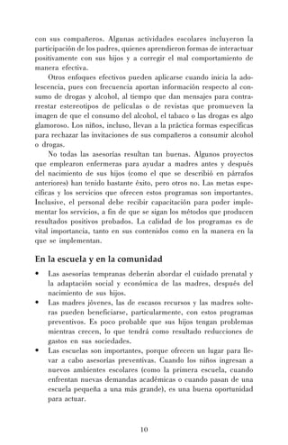 con sus compañeros. Algunas actividades escolares incluyeron la
participación de los padres, quienes aprendieron formas de interactuar
positivamente con sus hijos y a corregir el mal comportamiento de
manera efectiva.
Otros enfoques efectivos pueden aplicarse cuando inicia la adolescencia, pues con frecuencia aportan información respecto al consumo de drogas y alcohol, al tiempo que dan mensajes para contrarrestar estereotipos de películas o de revistas que promueven la
imagen de que el consumo del alcohol, el tabaco o las drogas es algo
glamoroso. Los niños, incluso, llevan a la práctica formas específicas
para rechazar las invitaciones de sus compañeros a consumir alcohol
o drogas.
No todas las asesorías resultan tan buenas. Algunos proyectos
que emplearon enfermeras para ayudar a madres antes y después
del nacimiento de sus hijos (como el que se describió en párrafos
anteriores) han tenido bastante éxito, pero otros no. Las metas específicas y los servicios que ofrecen estos programas son importantes.
Inclusive, el personal debe recibir capacitación para poder implementar los servicios, a fin de que se sigan los métodos que producen
resultados positivos probados. La calidad de los programas es de
vital importancia, tanto en sus contenidos como en la manera en la
que se implementan.

En la escuela y en la comunidad
•
•

•

Las asesorías tempranas deberán abordar el cuidado prenatal y
la adaptación social y económica de las madres, después del
nacimiento de sus hijos.
Las madres jóvenes, las de escasos recursos y las madres solteras pueden beneficiarse, particularmente, con estos programas
preventivos. Es poco probable que sus hijos tengan problemas
mientras crecen, lo que tendrá como resultado reducciones de
gastos en sus sociedades.
Las escuelas son importantes, porque ofrecen un lugar para llevar a cabo asesorías preventivas. Cuando los niños ingresan a
nuevos ambientes escolares (como la primera escuela, cuando
enfrentan nuevas demandas académicas o cuando pasan de una
escuela pequeña a una más grande), es una buena oportunidad
para actuar.

10

 