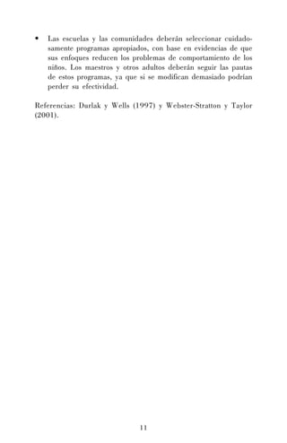 •

Las escuelas y las comunidades deberán seleccionar cuidadosamente programas apropiados, con base en evidencias de que
sus enfoques reducen los problemas de comportamiento de los
niños. Los maestros y otros adultos deberán seguir las pautas
de estos programas, ya que si se modifican demasiado podrían
perder su efectividad.

Referencias: Durlak y Wells (1997) y Webster-Stratton y Taylor
(2001).

11

 