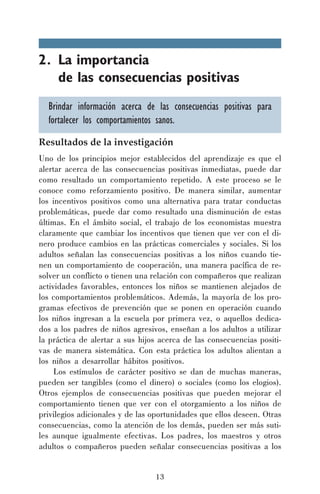 2. La importancia
de las consecuencias positivas
Brindar información acerca de las consecuencias positivas para
fortalecer los comportamientos sanos.
Resultados de la investigación
Uno de los principios mejor establecidos del aprendizaje es que el
alertar acerca de las consecuencias positivas inmediatas, puede dar
como resultado un comportamiento repetido. A este proceso se le
conoce como reforzamiento positivo. De manera similar, aumentar
los incentivos positivos como una alternativa para tratar conductas
problemáticas, puede dar como resultado una disminución de estas
últimas. En el ámbito social, el trabajo de los economistas muestra
claramente que cambiar los incentivos que tienen que ver con el dinero produce cambios en las prácticas comerciales y sociales. Si los
adultos señalan las consecuencias positivas a los niños cuando tienen un comportamiento de cooperación, una manera pacífica de resolver un conflicto o tienen una relación con compañeros que realizan
actividades favorables, entonces los niños se mantienen alejados de
los comportamientos problemáticos. Además, la mayoría de los programas efectivos de prevención que se ponen en operación cuando
los niños ingresan a la escuela por primera vez, o aquellos dedicados a los padres de niños agresivos, enseñan a los adultos a utilizar
la práctica de alertar a sus hijos acerca de las consecuencias positivas de manera sistemática. Con esta práctica los adultos alientan a
los niños a desarrollar hábitos positivos.
Los estímulos de carácter positivo se dan de muchas maneras,
pueden ser tangibles (como el dinero) o sociales (como los elogios).
Otros ejemplos de consecuencias positivas que pueden mejorar el
comportamiento tienen que ver con el otorgamiento a los niños de
privilegios adicionales y de las oportunidades que ellos deseen. Otras
consecuencias, como la atención de los demás, pueden ser más sutiles aunque igualmente efectivas. Los padres, los maestros y otros
adultos o compañeros pueden señalar consecuencias positivas a los
13

 