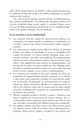 niños. De la misma manera, los adultos y niños pueden proporcionar
un ambiente positivo que ayude a los adultos a desplegar un comportamiento más positivo.
Las consecuencias positivas pueden alentar, involuntariamente,
una conducta problemática. Un adolescente que gana el dinero que
necesita vendiendo droga, puede vender o consumir drogas; un joven que de forma rutinaria gana la atención de sus compañeros ignorando la ley puede continuar con esa conducta.

En la escuela y en la comunidad
•

•

•

•

•

Los maestros deberán señalar las consecuencias positivas, encaminadas a los logros sociales y académicos, en particular entre niños y jóvenes que tienen frecuentemente malos comportamientos.
Las consecuencias pueden tomar diferentes formas: la atención
positiva, los elogios, los privilegios, el acceso a actividades adecuadas, los premios o el dinero pueden funcionar como consecuencias positivas. Los niños con problemas de comportamiento
pueden necesitar reforzamientos positivos más frecuentes, inmediatos o más significativos para mejorar su comportamiento, a diferencia de los niños con menos problemas. Sin embargo, todos
los niños se pueden beneficiar cuando se les hace saber que han
hecho un buen trabajo, ya sea social o académicamente.
Los maestros que atienden a una gran cantidad de niños con
problemas de comportamiento deberán examinar si los adultos
u otros niños están aportando ejemplos de consecuencias positivas inadvertidas (en particular, la atención) hacia el comportamiento que desean desalentar. Modificar el ambiente puede ser
útil en una situación como esta, de manera que los niños reciban
atención o privilegios para propiciar un comportamiento social y
académico más positivo.
Muchos programas ayudan a enseñar a padres y maestros a utilizar el esquema de consecuencias de manera efectiva. Las escuelas pueden ofrecer programas para adultos, con el fin de ayudar a los niños a desarrollar más hábitos reconocidos socialmente.
Los adultos también necesitan conocer las consecuencias positivas. Quienes tienen poder de decisión, como administradores y
maestros, deben apoyar, elogiar y reconocer el uso efectivo que

14

 