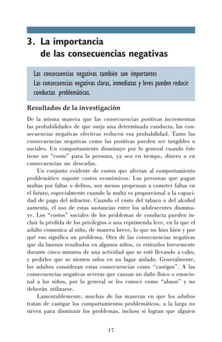 3. La importancia
de las consecuencias negativas
Las consecuencias negativas también son importantes
Las consecuencias negativas claras, inmediatas y leves pueden reducir
conductas problemáticas.
Resultados de la investigación
De la misma manera que las consecuencias positivas incrementan
las probabilidades de que surja una determinada conducta, las consecuencias negativas efectivas reducen esa probabilidad. Tanto las
consecuencias negativas como las positivas pueden ser tangibles o
sociales. Un comportamiento disminuye por lo general cuando éste
tiene un “costo” para la persona, ya sea en tiempo, dinero o en
consecuencias no deseadas.
Un conjunto evidente de costos que afectan al comportamiento
problemático supone costos económicos. Las personas que pagan
multas por faltas o delitos, son menos propensas a cometer faltas en
el futuro, especialmente cuando la multa es proporcional a la capacidad de pago del infractor. Cuando el costo del tabaco o del alcohol
aumenta, el uso de estas sustancias entre los adolescentes disminuye. Los “costos” sociales de los problemas de conducta pueden incluir la pérdida de los privilegios o una reprimenda leve, en la que el
adulto comunica al niño, de manera breve, lo que no hizo bien y por
qué eso significa un problema. Otra de las consecuencias negativas
que da buenos resultados en algunos niños, es retirarlos brevemente
durante cinco minutos de una actividad que se esté llevando a cabo,
y pedirles que se sienten solos en un lugar aislado. Generalmente,
los adultos consideran estas consecuencias como “castigos”. A las
consecuencias negativas severas que causan un daño físico o emocional a los niños, por lo general se les conoce como “abuso” y no
deberán utilizarse.
Lamentablemente, muchas de las maneras en que los adultos
tratan de castigar los comportamientos problemáticos, a la larga no
sirven para disminuir los problemas, incluso si logran que alguien
17

 
