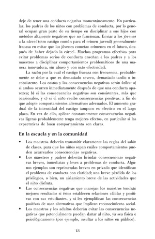 deje de tener una conducta negativa momentáneamente. En particular, los padres de los niños con problemas de conducta, por lo general ocupan gran parte de su tiempo en disciplinar a sus hijos con
métodos altamente negativos que no funcionan. Enviar a los jóvenes
a la cárcel (otro castigo común para el crimen juvenil) generalmente
fracasa en evitar que los jóvenes cometan crímenes en el futuro, después de haber dejado la cárcel. Muchos programas efectivos para
evitar problemas serios de conducta enseñan a los padres y a los
maestros a disciplinar comportamientos problemáticos de una manera innovadora, sin abuso y con más efectividad.
La razón por la cual el castigo fracasa con frecuencia, probablemente se debe a que es demasiado severo, demasiado tardío o inconsistente. Los costos y las consecuencias negativas serán útiles: a)
si ambos ocurren inmediatamente después de que una conducta aparezca; b) si las consecuencias negativas son consistentes, más que
ocasionales, y c) si el niño recibe consecuencias positivas, a fin de
que adopte comportamientos alternativos adecuados. El aumento gradual de la intensidad del castigo tampoco es efectivo en el largo
plazo. En vez de ello, aplicar constantemente consecuencias negativas ligeras probablemente tenga mejores efectos, en particular si las
expectativas de buen comportamiento son claras.

En la escuela y en la comunidad
•
•

•

•

Los maestros deberán transmitir claramente las reglas del salón
de clases, para que los niños sepan cuáles comportamientos pueden acarrearles consecuencias negativas.
Los maestros y padres deberán brindar consecuencias negativas breves, inmediatas y leves a problemas de conducta. Algunos ejemplos son reprimendas breves en privado que identifican
el problema de conducta con claridad; una breve pérdida de los
privilegios, o bien, un aislamiento breve de las actividades que
el niño disfruta.
Las consecuencias negativas que manejan los maestros tendrán
mejores resultados si éstos establecen relaciones cálidas y positivas con sus estudiantes, y si les ejemplifican las consecuencias
positivas de usar alternativas que implican reconocimiento social.
Los maestros y los adultos deberán evitar las consecuencias negativas que potencialmente puedan dañar al niño, ya sea física o
psicológicamente (por ejemplo, insultar a los niños en público).
18

 