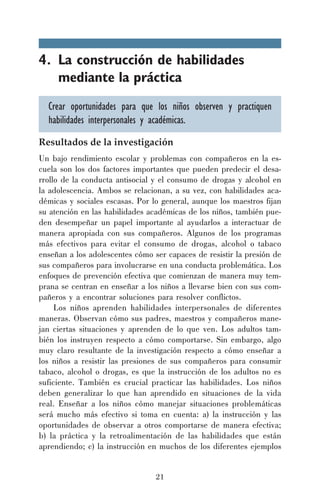 4. La construcción de habilidades
mediante la práctica
Crear oportunidades para que los niños observen y practiquen
habilidades interpersonales y académicas.
Resultados de la investigación
Un bajo rendimiento escolar y problemas con compañeros en la escuela son los dos factores importantes que pueden predecir el desarrollo de la conducta antisocial y el consumo de drogas y alcohol en
la adolescencia. Ambos se relacionan, a su vez, con habilidades académicas y sociales escasas. Por lo general, aunque los maestros fijan
su atención en las habilidades académicas de los niños, también pueden desempeñar un papel importante al ayudarlos a interactuar de
manera apropiada con sus compañeros. Algunos de los programas
más efectivos para evitar el consumo de drogas, alcohol o tabaco
enseñan a los adolescentes cómo ser capaces de resistir la presión de
sus compañeros para involucrarse en una conducta problemática. Los
enfoques de prevención efectiva que comienzan de manera muy temprana se centran en enseñar a los niños a llevarse bien con sus compañeros y a encontrar soluciones para resolver conflictos.
Los niños aprenden habilidades interpersonales de diferentes
maneras. Observan cómo sus padres, maestros y compañeros manejan ciertas situaciones y aprenden de lo que ven. Los adultos también los instruyen respecto a cómo comportarse. Sin embargo, algo
muy claro resultante de la investigación respecto a cómo enseñar a
los niños a resistir las presiones de sus compañeros para consumir
tabaco, alcohol o drogas, es que la instrucción de los adultos no es
suficiente. También es crucial practicar las habilidades. Los niños
deben generalizar lo que han aprendido en situaciones de la vida
real. Enseñar a los niños cómo manejar situaciones problemáticas
será mucho más efectivo si toma en cuenta: a) la instrucción y las
oportunidades de observar a otros comportarse de manera efectiva;
b) la práctica y la retroalimentación de las habilidades que están
aprendiendo; c) la instrucción en muchos de los diferentes ejemplos
21

 