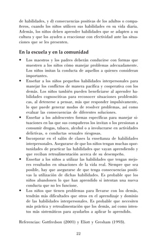 de habilidades, y d) consecuencias positivas de los adultos o compañeros, cuando los niños utilicen sus habilidades en su vida diaria.
Además, los niños deben aprender habilidades que se adapten a su
cultura y que los ayuden a reaccionar con efectividad ante las situaciones que se les presenten.

En la escuela y en la comunidad
•

•

•

•

•

•

Los maestros y los padres deberán conducirse con formas que
muestren a los niños cómo manejar problemas adecuadamente.
Los niños imitan la conducta de aquellos a quienes consideran
importantes.
Enseñar a los niños pequeños habilidades interpersonales para
manejar los conflictos de manera pacífica y cooperativa con los
demás. Los niños también pueden beneficiarse al aprender habilidades cognoscitivas para reconocer situaciones problemáticas, al detenerse a pensar, más que responder impulsivamente,
lo que puede generar modos de resolver problemas, así como
evaluar las consecuencias de diferentes soluciones.
Enseñar a los adolescentes formas específicas para manejar situaciones en las que sus compañeros los invitan o los presionan a
consumir drogas, tabaco, alcohol o a involucrarse en actividades
delictivas, o conductas sexuales riesgosas.
Incorporar en el salón de clases la enseñanza de habilidades
interpersonales. Asegurarse de que los niños tengan muchas oportunidades de practicar las habilidades que vayan aprendiendo y
que reciban retroalimentación acerca de su desempeño.
Enseñar a los niños a utilizar las habilidades que tengan mejores resultados en situaciones de la vida real. Siempre que sea
posible, hay que asegurarse de que tenga consecuencias positivas la utilización de dichas habilidades. Es probable que los
niños abandonen lo que han aprendido si intentan una nueva
conducta que no les funcione.
Los niños que tienen problemas para llevarse con los demás,
tendrán más dificultades que otros en el aprendizaje y dominio
de las habilidades interpersonales. Es probable que necesiten
más práctica y retroalimentación que los demás, así como intentos más sistemáticos para ayudarlos a aplicar lo aprendido.

Referencias: Gottfredson (2001) y Eliott y Gresham (1993).
22

 
