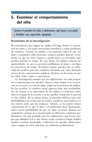 5. Examinar el comportamiento
del niño
Conozca el paradero de niños y adolescentes, qué hacen y con quién,
y bríndeles una supervisión apropiada.
Resultados de la investigación
El conocimiento que tengan los adultos del lugar donde se encuentren los niños y con quién interactúan contribuye a evitar problemas
de conducta. Cuando los padres y los maestros saben lo que sus
hijos o estudiantes están haciendo, entonces pueden detectar el momento en que un niño empieza a involucrarse en actividades que
pueden ponerlo en riesgo. De esta forma, los adultos reducen las
oportunidades de que se presenten problemas, al alejar a sus hijos
de situaciones de riesgo. Al mismo tiempo, pueden dar un reforzamiento positivo para una conducta adecuada, así como alertarlos
acerca de las consecuencias negativas efectivas, en los casos en que
los niños violen reglas o expectativas.
La investigación muestra que los adolescentes son más propensos a experimentar con alcohol, tabaco y otras drogas si se encuentran en su casa o en casa de algún amigo sin la presencia de adultos.
En las escuelas, la conducta social agresiva tiene más probabilidades de ocurrir si la supervisión de los adultos es reducida, sobre
todo en el patio de la escuela o en los pasillos, donde por lo general
no hay adultos. De la misma forma, la actividad delictiva tiene más
probabilidades de ocurrir por las tardes, cuando la supervisión no es
tan estricta como por las mañanas. Además, si los padres tienen
conocimiento de lo que el niño o el adolescente hace diariamente,
existe mayor probabilidad de que sus hijos no harán alianzas con
compañeros viciosos ni se involucrarán en diferentes conductas problemáticas. Es más probable que los adolescentes que tienen amigos que infringen la ley, que fuman o que consumen drogas ilegales
también terminen haciéndolo, a diferencia de aquellos adolescentes
cuyos amigos no estén inmersos en conductas problemáticas.

23

 