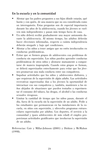 En la escuela y en la comunidad
•

•

•
•

•

•

Alentar que los padres pregunten a sus hijos dónde estarán, qué
harán y con quién, de una manera que no sea considerada como
un interrogatorio. Estas preguntas son de especial importancia
durante los años de la adolescencia, cuando los jóvenes se vuelven más independientes y pasan más tiempo fuera de casa.
Un niño deberá recibir gradualmente una mayor autonomía durante la adolescencia. Al mismo tiempo, los adultos deberán
hacer elecciones informadas, respecto a cuánta independencia
deberán otorgarle y bajo qué condiciones.
Alentar a los niños a tener amigos que no estén involucrados en
conductas problemáticas.
Evitar que se formen grupos de adolescentes con problemas de
conducta sin supervisión. Los niños pueden aprender conductas
problemáticas de otros niños y alentarse mutuamente a comportarse de manera inapropiada. Cuando estos grupos se forman,
se deberá supervisarlos estrechamente para evitar que los jóvenes promuevan una mala conducta entre sus compañeros.
Impulsar actividades que los niños y adolescentes disfruten, y
que requieran de la supervisión de algún adulto. Las actividades
recreativas supervisadas dan a los jóvenes la oportunidad de
interactuar con sus compañeros y, también, mantienen a los niños alejados de situaciones que pueden tentarlos a experimentar el consumo del tabaco, las drogas, el alcohol o las conductas
sexuales riesgosas.
Limitar la cantidad de tiempo que los niños pasan, durante el
día, fuera de la escuela sin la supervisión de un adulto. Pedir a
los estudiantes que permanezcan en las instalaciones de la escuela, en sitios con supervisión, y ofrecerles programas extraescolares supervisados por adultos. Los deportes, el servicio a la
comunidad y (para adolescentes de más edad) el empleo proporcionan actividades gratificantes que involucran la supervisión
de un adulto.

Referencias: Coie y Millar-Johnson (2001) y Dishion y McMahon
(1998).

24

 