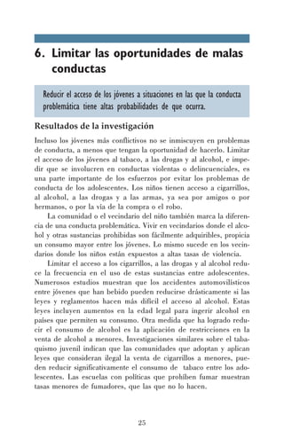 6. Limitar las oportunidades de malas
conductas
Reducir el acceso de los jóvenes a situaciones en las que la conducta
problemática tiene altas probabilidades de que ocurra.
Resultados de la investigación
Incluso los jóvenes más conflictivos no se inmiscuyen en problemas
de conducta, a menos que tengan la oportunidad de hacerlo. Limitar
el acceso de los jóvenes al tabaco, a las drogas y al alcohol, e impedir que se involucren en conductas violentas o delincuenciales, es
una parte importante de los esfuerzos por evitar los problemas de
conducta de los adolescentes. Los niños tienen acceso a cigarrillos,
al alcohol, a las drogas y a las armas, ya sea por amigos o por
hermanos, o por la vía de la compra o el robo.
La comunidad o el vecindario del niño también marca la diferencia de una conducta problemática. Vivir en vecindarios donde el alcohol y otras sustancias prohibidas son fácilmente adquiribles, propicia
un consumo mayor entre los jóvenes. Lo mismo sucede en los vecindarios donde los niños están expuestos a altas tasas de violencia.
Limitar el acceso a los cigarrillos, a las drogas y al alcohol reduce la frecuencia en el uso de estas sustancias entre adolescentes.
Numerosos estudios muestran que los accidentes automovilísticos
entre jóvenes que han bebido pueden reducirse drásticamente si las
leyes y reglamentos hacen más difícil el acceso al alcohol. Estas
leyes incluyen aumentos en la edad legal para ingerir alcohol en
países que permiten su consumo. Otra medida que ha logrado reducir el consumo de alcohol es la aplicación de restricciones en la
venta de alcohol a menores. Investigaciones similares sobre el tabaquismo juvenil indican que las comunidades que adoptan y aplican
leyes que consideran ilegal la venta de cigarrillos a menores, pueden reducir significativamente el consumo de tabaco entre los adolescentes. Las escuelas con políticas que prohíben fumar muestran
tasas menores de fumadores, que las que no lo hacen.

25

 