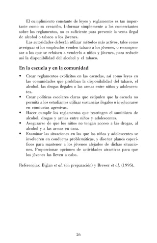 El cumplimiento constante de leyes y reglamentos es tan importante como su creación. Informar simplemente a los comerciantes
sobre los reglamentos, no es suficiente para prevenir la venta ilegal
de alcohol o tabaco a los jóvenes.
Las autoridades deberán utilizar métodos más activos, tales como
averiguar si los empleados venden tabaco a los jóvenes, o recompensar a los que se rehúsen a venderlo a niños y jóvenes, para reducir
así la disponibilidad del alcohol y el tabaco.

En la escuela y en la comunidad
•

•
•
•
•

Crear reglamentos explícitos en las escuelas, así como leyes en
las comunidades que prohíban la disponibilidad del tabaco, el
alcohol, las drogas ilegales o las armas entre niños y adolescentes.
Crear políticas escolares claras que estipulen que la escuela no
permita a los estudiantes utilizar sustancias ilegales o involucrarse
en conductas agresivas.
Hacer cumplir los reglamentos que restringen el suministro de
alcohol, drogas y armas entre niños y adolescentes.
Asegurarse de que los niños no tengan acceso a las drogas, al
alcohol y a las armas en casa.
Examinar las situaciones en las que los niños y adolescentes se
involucren en conductas problemáticas, y diseñar planes específicos para mantener a los jóvenes alejados de dichas situaciones. Proporcionar opciones de actividades atractivas para que
los jóvenes las lleven a cabo.

Referencias: Biglan et al. (en preparación) y Brewer et al. (1995).

26

 