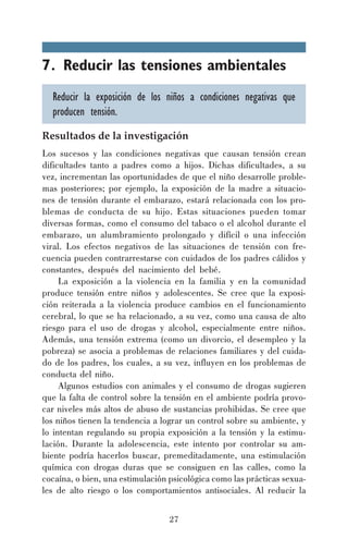 7. Reducir las tensiones ambientales
Reducir la exposición de los niños a condiciones negativas que
producen tensión.
Resultados de la investigación
Los sucesos y las condiciones negativas que causan tensión crean
dificultades tanto a padres como a hijos. Dichas dificultades, a su
vez, incrementan las oportunidades de que el niño desarrolle problemas posteriores; por ejemplo, la exposición de la madre a situaciones de tensión durante el embarazo, estará relacionada con los problemas de conducta de su hijo. Estas situaciones pueden tomar
diversas formas, como el consumo del tabaco o el alcohol durante el
embarazo, un alumbramiento prolongado y difícil o una infección
viral. Los efectos negativos de las situaciones de tensión con frecuencia pueden contrarrestarse con cuidados de los padres cálidos y
constantes, después del nacimiento del bebé.
La exposición a la violencia en la familia y en la comunidad
produce tensión entre niños y adolescentes. Se cree que la exposición reiterada a la violencia produce cambios en el funcionamiento
cerebral, lo que se ha relacionado, a su vez, como una causa de alto
riesgo para el uso de drogas y alcohol, especialmente entre niños.
Además, una tensión extrema (como un divorcio, el desempleo y la
pobreza) se asocia a problemas de relaciones familiares y del cuidado de los padres, los cuales, a su vez, influyen en los problemas de
conducta del niño.
Algunos estudios con animales y el consumo de drogas sugieren
que la falta de control sobre la tensión en el ambiente podría provocar niveles más altos de abuso de sustancias prohibidas. Se cree que
los niños tienen la tendencia a lograr un control sobre su ambiente, y
lo intentan regulando su propia exposición a la tensión y la estimulación. Durante la adolescencia, este intento por controlar su ambiente podría hacerlos buscar, premeditadamente, una estimulación
química con drogas duras que se consiguen en las calles, como la
cocaína, o bien, una estimulación psicológica como las prácticas sexuales de alto riesgo o los comportamientos antisociales. Al reducir la
27

 