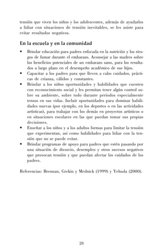 tensión que viven los niños y los adolescentes, además de ayudarlos
a lidiar con situaciones de tensión inevitables, se les asiste para
evitar resultados negativos.

En la escuela y en la comunidad
•

•
•

•
•

Brindar educación para padres enfocada en la nutrición y los riesgos de fumar durante el embarazo. Aconsejar a las madres sobre
los beneficios potenciales de un embarazo sano, para los resultados a largo plazo en el desempeño académico de sus hijos.
Capacitar a los padres para que lleven a cabo cuidados, prácticas de crianza, cálidos y constantes.
Brindar a los niños oportunidades y habilidades que cuenten
con reconocimiento social y les permitan tener algún control sobre su ambiente, sobre todo durante periodos especialmente
tensos en sus vidas. Incluir oportunidades para dominar habilidades nuevas (por ejemplo, en los deportes o en las actividades
artísticas), para trabajar con los demás en proyectos artísticos o
en situaciones escolares en las que puedan tomar sus propias
decisiones.
Enseñar a los niños y a los adultos formas para limitar la tensión
que experimentan, así como habilidades para lidiar con la tensión que no se puede evitar.
Brindar programas de apoyo para padres que estén pasando por
una situación de divorcio, desempleo y otros sucesos negativos
que provocan tensión y que puedan afectar los cuidados de los
padres.

Referencias: Brennan, Grekin y Mednick (1999) y Yehuda (2000).

28

 