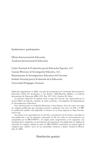 Instituciones participantes
Oficina Internacional de Educación
Academia Internacional de Educación
Centro Nacional de Evaluación para la Educación Superior, A.C.
Consejo Mexicano de Investigación Educativa, A.C.
Departamento de Investigaciones Educativas del Cinvestav
Instituto Nacional para la Evaluación de la Educación
Universidad Pedagógica Nacional
Publicada originalmente en 2002, esta guía fue producida por la Academia Internacional de
Educación, Palais des Académies, 1, rue Ducale, 1000 Bruselas, Bélgica, y la Oficina
Internacional de Educación (IBE), P.O. Box 199, 1211, Ginebra 20, Suiza.
La presente traducción al español corrió a cargo del Ceneval y fue supervisada por la
doctora María de Ibarrola, miembro de dicha academia e investigadora del Departamento
de Investigaciones Educativas.
Este material puede ser traducido libremente a otros idiomas. Favor de enviar una copia
de cualquier publicación que reproduzca parcial o totalmente este texto a la IAE y el IBE.
La publicación también está disponible en internet en su forma impresa en http://www.ibe.
unesco.org
Los autores son responsables por la elección y presentación de los hechos contenidos en
esta publicación y por las opiniones expresadas en ella, las cuales no necesariamente son
compartidas por la IBE-UNESCO y de ningún modo comprometen a este organismo. Las
denominaciones empleadas y la presentación del material de esta publicación no implican la
expresión de cualquier opinión de parte de IBE-UNESCO concerniente al estatuto legal de
cualquier país, ciudad o área, de sus autoridades, fronteras o límites. Ciudad de México,
julio de 2006.

Distribución gratuita

 