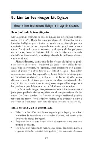 8. Limitar los riesgos biológicos
Alentar el buen funcionamiento biológico a lo largo del desarrollo.
Resultados de la investigación
Las influencias genéticas no son las únicas que determinan el desarrollo de un niño. Desde las primeras etapas del desarrollo, las influencias biológicas provenientes del cerebro y su fisiología pueden
disminuir o aumentar los riesgos de que surjan problemas de conducta. Por ejemplo, tanto el consumo de drogas y alcohol por parte
de la madre, como las lesiones del niño en la cabeza y una mala
nutrición se han vinculado a un riesgo elevado de problemas de conducta en el niño.
Afortunadamente, la mayoría de los riesgos biológicos no genéticos poseen un elemento ambiental que puede ser modificado mediante una intervención. Por ejemplo, se ha descubierto que la exposición al plomo y a otras toxinas aumenta el riesgo de desarrollar
conductas agresivas. La exposición a dichos factores de riesgo puede controlarse cambiando el ambiente en el hogar del niño (como
eliminar el uso de pinturas para muros con altos contenidos de plomo), o bien, educando a los padres y otros responsables respecto a
los productos que deben estar fuera del alcance de los niños.
Los factores de riesgo biológicos normalmente funcionan en conjunto para producir efectos negativos en el comportamiento de los
niños. De forma similar, los factores de riesgo ambiental pueden
tener mucho menos efecto negativo cuando se ha ayudado al niño a
mantener un buen funcionamiento biológico durante su desarrollo.

En la escuela y en la comunidad
•
•
•

Brindar a los niños ambientes seguros para jugar y estudiar.
Minimizar la exposición a sustancias dañinas, así como otros
factores de riesgo biológicos.
Proporcionar a los estudiantes comidas nutritivas y una atención
médica adecuada.
Los niños que han estado expuestos a riesgos biológicos pueden
requerir atención especial. Los padres y los maestros deberán
29

 