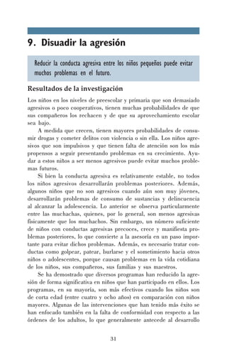 9. Disuadir la agresión
Reducir la conducta agresiva entre los niños pequeños puede evitar
muchos problemas en el futuro.
Resultados de la investigación
Los niños en los niveles de preescolar y primaria que son demasiado
agresivos o poco cooperativos, tienen muchas probabilidades de que
sus compañeros los rechacen y de que su aprovechamiento escolar
sea bajo.
A medida que crecen, tienen mayores probabilidades de consumir drogas y cometer delitos con violencia o sin ella. Los niños agresivos que son impulsivos y que tienen falta de atención son los más
propensos a seguir presentando problemas en su crecimiento. Ayudar a estos niños a ser menos agresivos puede evitar muchos problemas futuros.
Si bien la conducta agresiva es relativamente estable, no todos
los niños agresivos desarrollarán problemas posteriores. Además,
algunos niños que no son agresivos cuando aún son muy jóvenes,
desarrollarán problemas de consumo de sustancias y delincuencia
al alcanzar la adolescencia. Lo anterior se observa particularmente
entre las muchachas, quienes, por lo general, son menos agresivas
físicamente que los muchachos. Sin embargo, un número suficiente
de niños con conductas agresivas precoces, crece y manifiesta problemas posteriores, lo que convierte a la asesoría en un paso importante para evitar dichos problemas. Además, es necesario tratar conductas como golpear, patear, burlarse y el sometimiento hacia otros
niños o adolescentes, porque causan problemas en la vida cotidiana
de los niños, sus compañeros, sus familias y sus maestros.
Se ha demostrado que diversos programas han reducido la agresión de forma significativa en niños que han participado en ellos. Los
programas, en su mayoría, son más efectivos cuando los niños son
de corta edad (entre cuatro y ocho años) en comparación con niños
mayores. Algunas de las intervenciones que han tenido más éxito se
han enfocado también en la falta de conformidad con respecto a las
órdenes de los adultos, lo que generalmente antecede al desarrollo
31

 