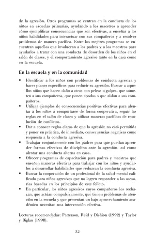 de la agresión. Otros programas se centran en la conducta de los
niños en escuelas primarias, ayudando a los maestros a aprender
cómo ejemplificar consecuencias que son efectivas, a enseñar a los
niños habilidades para interactuar con sus compañeros y a resolver
problemas de manera pacífica. Entre los mejores programas se encuentran aquellos que involucran a los padres y a los maestros para
ayudarlos a tratar con una conducta de desorden de los niños en el
salón de clases, y el comportamiento agresivo tanto en la casa como
en la escuela.

En la escuela y en la comunidad
•

•

•
•
•
•
•

Identificar a los niños con problemas de conducta agresiva y
hacer planes específicos para reducir su agresión. Buscar a aquellos niños que hacen daño a otros con peleas o golpes, que someten a sus compañeros, que ponen apodos o que aíslan a sus compañeros.
Utilizar ejemplos de consecuencias positivas efectivas para alentar a los niños a comportarse de forma cooperativa, seguir las
reglas en el salón de clases y utilizar maneras pacíficas de resolución de conflictos.
Dar a conocer reglas claras de que la agresión no está permitida
y poner en práctica, de inmediato, consecuencias negativas como
respuesta a la conducta agresiva.
Trabajar conjuntamente con los padres para que puedan aprender formas efectivas de disciplina ante la agresión, así como
alentar una conducta alterna en casa.
Ofrecer programas de capacitación para padres y maestros que
enseñen maneras efectivas para trabajar con los niños y ayudarlos a desarrollar habilidades que reduzcan la conducta agresiva.
Buscar la cooperación de un profesional de la salud mental calificado para niños agresivos que no logren responder a las asesorías basadas en los principios de este folleto.
En particular, los niños agresivos cuyos compañeros los rechazan, que actúan compulsivamente, que tienen problemas de atención en la escuela y que presentan un bajo aprovechamiento académico necesitan una intervención efectiva.

Lecturas recomendadas: Patterson, Reid y Dishion (1992) y Taylor
y Biglan (1998).
32

 