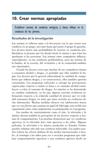 10. Crear normas apropiadas
Establecer normas de conducta enérgicas y claras influye en la
conducta de los jóvenes.
Resultados de la investigación
Las normas se refieren tanto a la frecuencia con la que ocurre una
conducta en un grupo, así como hasta qué punto el grupo la aprueba.
Los jóvenes tienen más probabilidad de incurrir en conductas problemáticas si piensan que los demás harán lo mismo o que éstos las
aprobarán si las presentan. Las normas entre compañeros influyen,
especialmente, en las conductas problemáticas, pero las normas de
la familia, de la escuela, del vecindario y de la comunidad también
son importantes.
Cuando los jóvenes creen que muchos de sus compañeros fuman
o consumen alcohol y drogas, es probable que ellos también lo hagan. Los jóvenes por lo general sobreestiman la cantidad de compañeros que utilizan drogas, y en consecuencia, ellos también querrán
consumirlas. Los programas enfocados a corregir las percepciones
equivocadas respecto a cuánto se fuma o se consume alcohol contribuyen a evitar el consumo de drogas. Lo anterior se ha demostrado
en estudios cuidadosos, en los que algunas escuelas recibieron información respecto a la reducida cantidad de jóvenes que en realidad consumen drogas, en tanto que otras escuelas no recibieron dicha información. Muchas medidas eficaces con adolescentes tienen
que ver con jóvenes que asuman un papel de liderazgo, tras recibir una
capacitación sobre cómo implementar su participación en el programa.
Los medios de entretenimiento como el cine, la televisión y la
música afectan también la percepción de los jóvenes respecto a normas de comportamiento. Las pruebas demuestran que ver conductas
agresivas en la televisión hace más agresivos a los niños. Algunas
películas, la televisión o la música producida en Estados Unidos
pueden enfatizar aún más una conducta indeseable. Los padres pueden reducir los efectos dañinos de los medios internacionales o locales, al restringir a los niños para ver o escuchar programas que exhiban comportamientos agresivos o una conducta agresiva desde un
33

 
