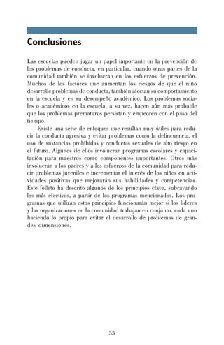 Conclusiones
Las escuelas pueden jugar un papel importante en la prevención de
los problemas de conducta, en particular, cuando otras partes de la
comunidad también se involucran en los esfuerzos de prevención.
Muchos de los factores que aumentan los riesgos de que el niño
desarrolle problemas de conducta, también afectan su comportamiento
en la escuela y en su desempeño académico. Los problemas sociales o académicos en la escuela, a su vez, hacen aún más probable
que los problemas prematuros persistan y empeoren con el paso del
tiempo.
Existe una serie de enfoques que resultan muy útiles para reducir la conducta agresiva y evitar problemas como la delincuencia, el
uso de sustancias prohibidas y conductas sexuales de alto riesgo en
el futuro. Algunos de ellos involucran programas escolares y capacitación para maestros como componentes importantes. Otros más
involucran a los padres y a los esfuerzos de la comunidad para reducir problemas juveniles e incrementar el interés de los niños en actividades positivas que mejorarán sus habilidades y competencias.
Este folleto ha descrito algunos de los principios clave, subrayando
los más efectivos, a partir de los programas mencionados. Los programas que utilizan estos principios funcionarán mejor si los líderes
y las organizaciones en la comunidad trabajan en conjunto, cada uno
haciendo lo propio para evitar el desarrollo de problemas de grandes dimensiones.

35

 